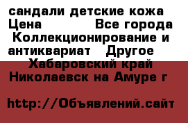 сандали детские кожа › Цена ­ 2 000 - Все города Коллекционирование и антиквариат » Другое   . Хабаровский край,Николаевск-на-Амуре г.